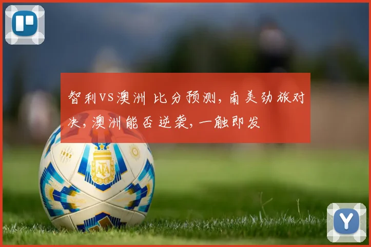 智利vs澳洲 比分预测,南美劲旅对决,澳洲能否逆袭,一触即发